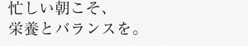 忙しい朝こそ、栄養とバランスを。