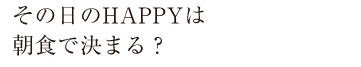 その日のHappyは朝食で決まる
