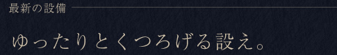 最新の設備 ゆったりとくつろげる設え。