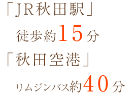 「JR秋田駅」徒歩約15分 「秋田空港」リムジンバス約40分