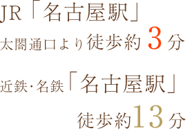 JR「名古屋駅」 太閤通口より徒歩3分、近鉄・名鉄「名古屋駅」徒歩13分